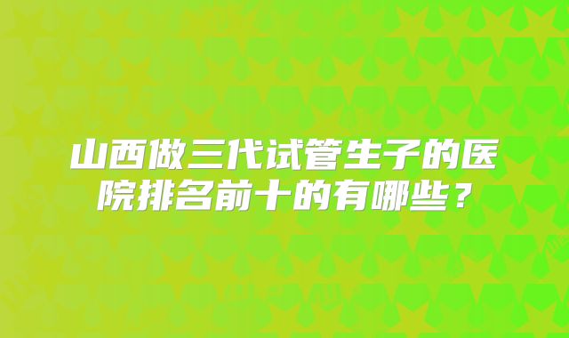 山西做三代试管生子的医院排名前十的有哪些？