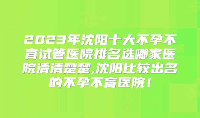 2023年沈阳十大不孕不育试管医院排名选哪家医院清清楚楚,沈阳比较出名的不孕不育医院！