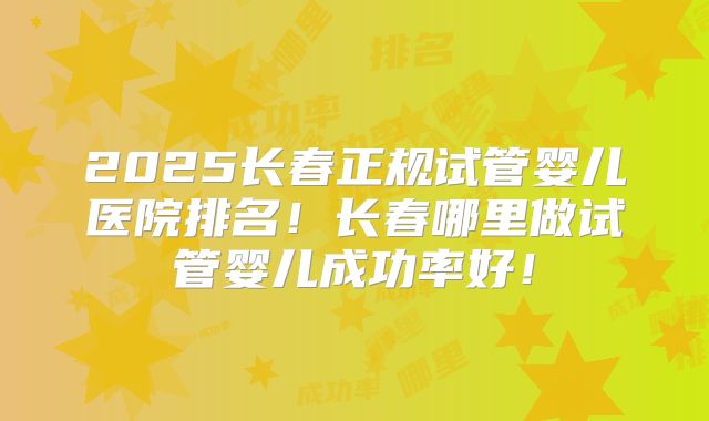 2025长春正规试管婴儿医院排名!长春哪里做试管婴儿成功率好!