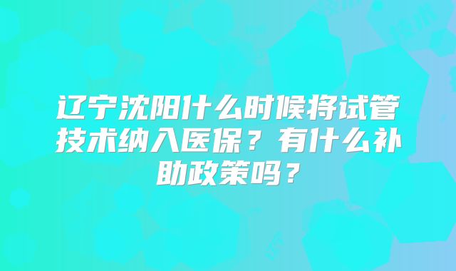 辽宁沈阳什么时候将试管技术纳入医保？有什么补助政策吗？
