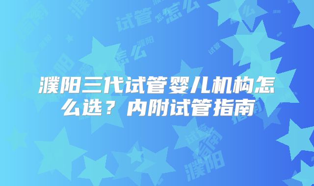 濮阳三代试管婴儿机构怎么选？内附试管指南