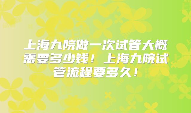 上海九院做一次试管大概需要多少钱!上海九院试管流程要多久!