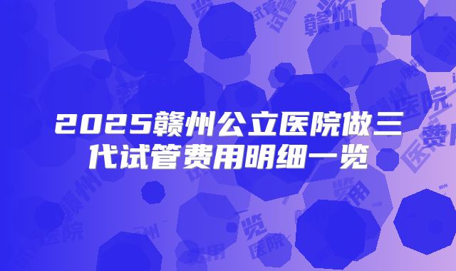 2025赣州公立医院做三代试管费用明细一览