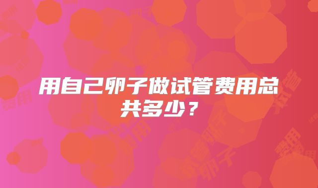 用自己卵子做试管费用总共多少?