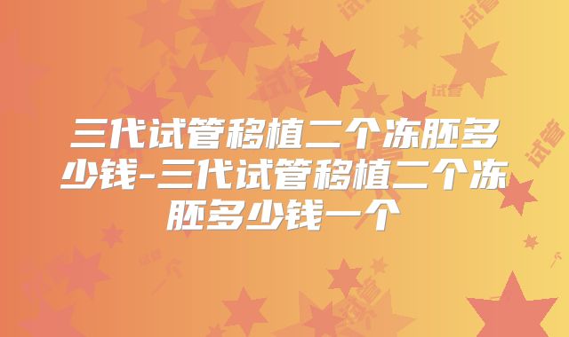 三代试管移植二个冻胚多少钱-三代试管移植二个冻胚多少钱一个