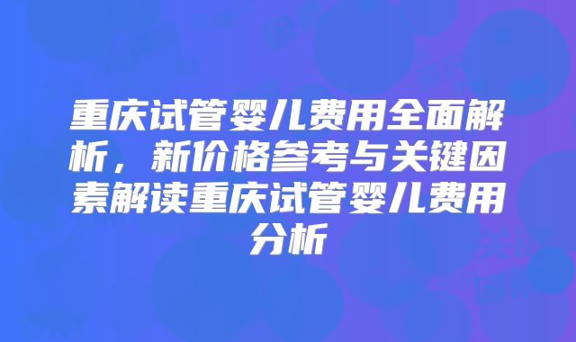 重庆试管婴儿费用全面解析，新价格参考与关键因素解读重庆试管婴儿费用分析