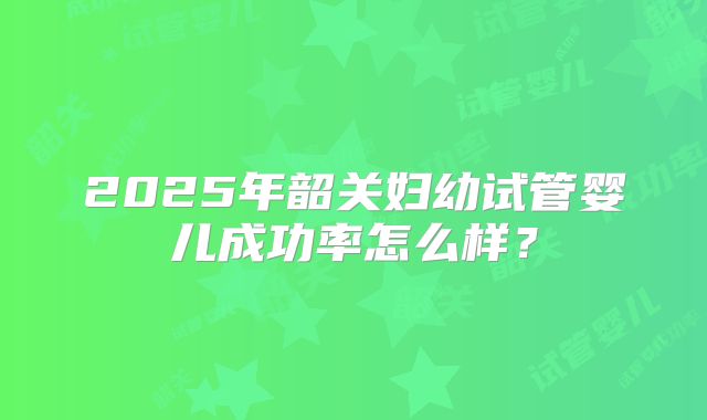 2025年韶关妇幼试管婴儿成功率怎么样?