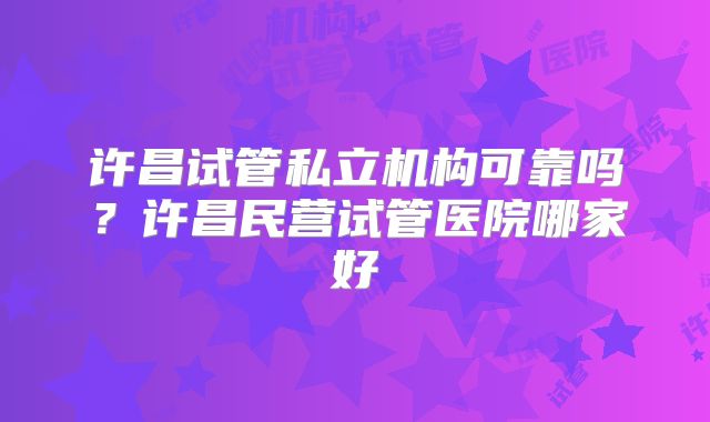 许昌试管私立机构可靠吗？许昌民营试管医院哪家好