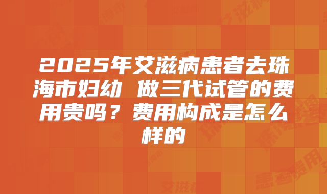 2025年艾滋病患者去珠海市妇幼 做三代试管的费用贵吗?费用构成是怎么样的