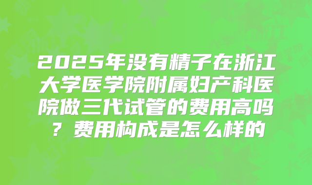 2025年没有精子在浙江大学医学院附属妇产科医院做三代试管的费用高吗?费用构成是怎么样的