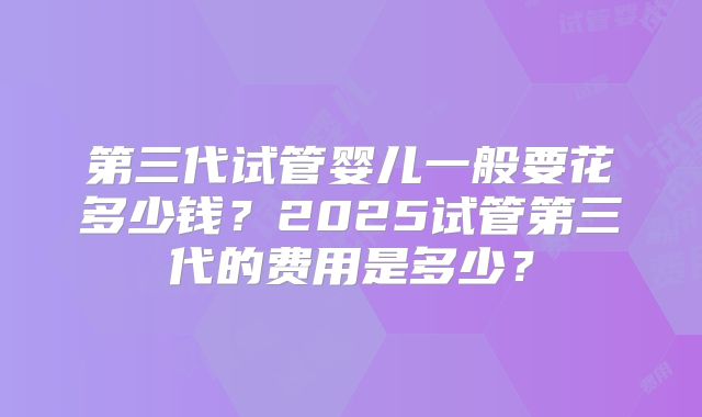 第三代试管婴儿一般要花多少钱？2025试管第三代的费用是多少？