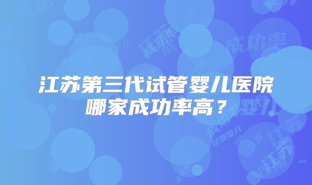 江苏第三代试管婴儿医院哪家成功率高?