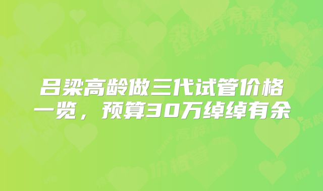 吕梁高龄做三代试管价格一览，预算30万绰绰有余