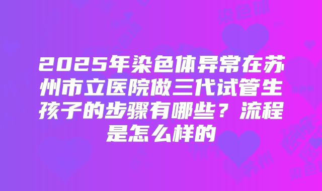 2025年染色体异常在苏州市立医院做三代试管生孩子的步骤有哪些？流程是怎么样的
