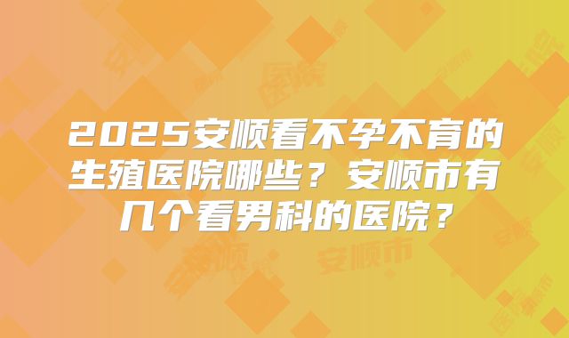 2025安顺看不孕不育的生殖医院哪些？安顺市有几个看男科的医院？