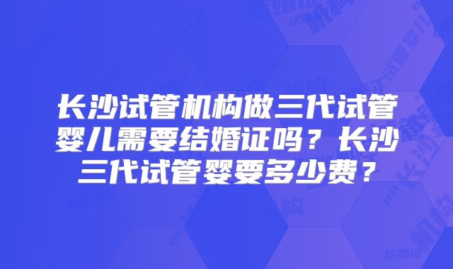 长沙试管机构做三代试管婴儿需要结婚证吗？长沙三代试管婴要多少费？