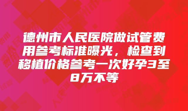 德州市人民医院做试管费用参考标准曝光,检查到移植价格参考一次好孕3至8万不等
