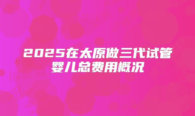 2025在太原做三代试管婴儿总费用概况