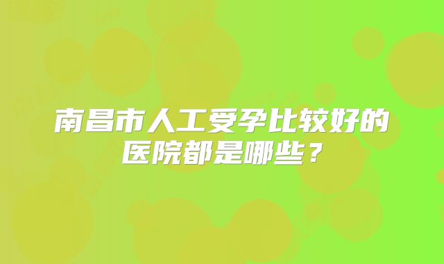 南昌市人工受孕比较好的医院都是哪些？