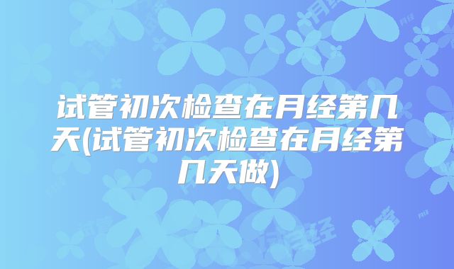 试管初次检查在月经第几天(试管初次检查在月经第几天做)