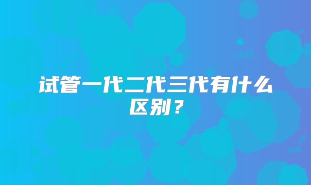 试管一代二代三代有什么区别?