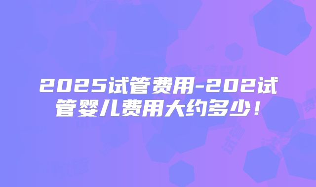 2025试管费用-202试管婴儿费用大约多少！