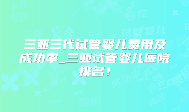 三亚三代试管婴儿费用及成功率_三亚试管婴儿医院排名！