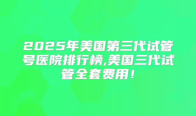 2025年美国第三代试管号医院排行榜,美国三代试管全套费用！