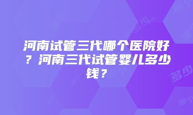 河南试管三代哪个医院好?河南三代试管婴儿多少钱?