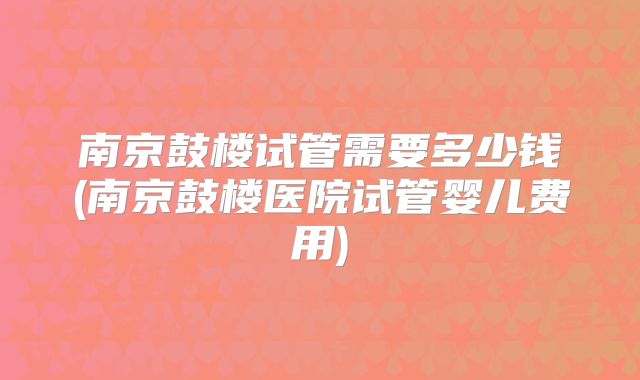 南京鼓楼试管需要多少钱(南京鼓楼医院试管婴儿费用)