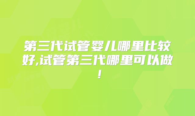 第三代试管婴儿哪里比较好,试管第三代哪里可以做！
