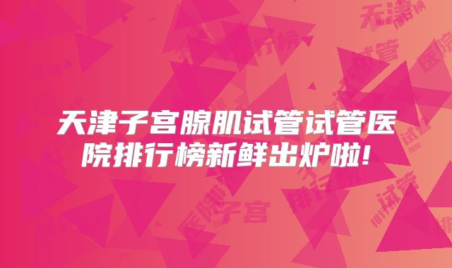 天津子宫腺肌试管试管医院排行榜新鲜出炉啦!