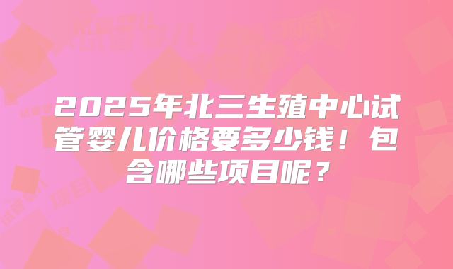 2025年北三生殖中心试管婴儿价格要多少钱！包含哪些项目呢？