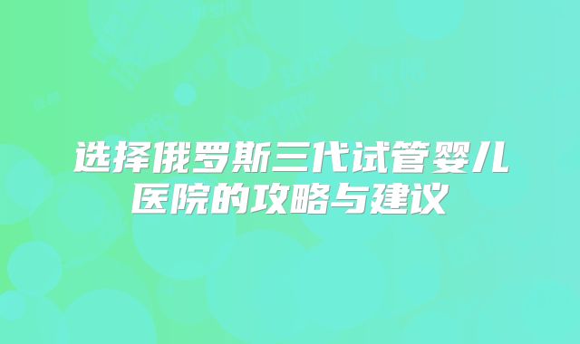 选择俄罗斯三代试管婴儿医院的攻略与建议