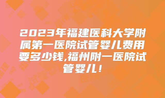2023年福建医科大学附属第一医院试管婴儿费用要多少钱,福州附一医院试管婴儿!