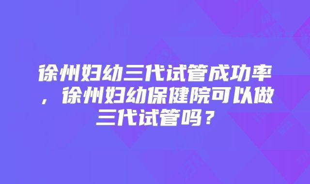 徐州妇幼三代试管成功率,徐州妇幼保健院可以做三代试管吗?