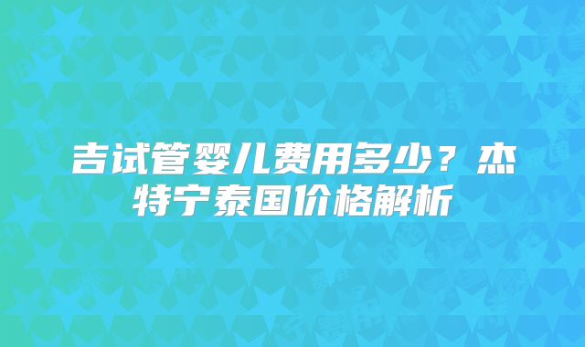 吉试管婴儿费用多少？杰特宁泰国价格解析