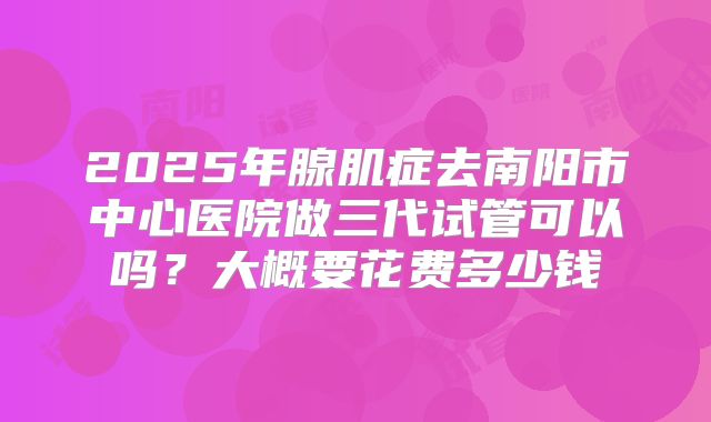 2025年腺肌症去南阳市中心医院做三代试管可以吗？大概要花费多少钱