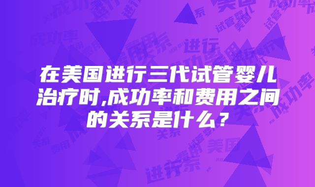 在美国进行三代试管婴儿治疗时,成功率和费用之间的关系是什么?