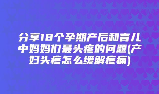 分享18个孕期产后和育儿中妈妈们最头疼的问题(产妇头疼怎么缓解疼痛)