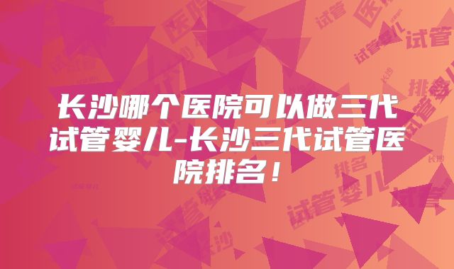长沙哪个医院可以做三代试管婴儿-长沙三代试管医院排名!
