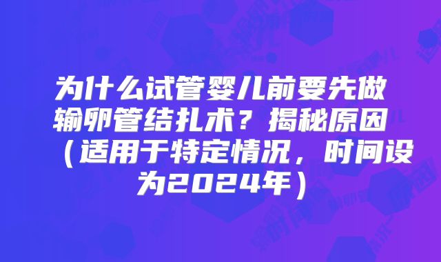为什么试管婴儿前要先做输卵管结扎术?揭秘原因(适用于特定情况,时间设为2024年)