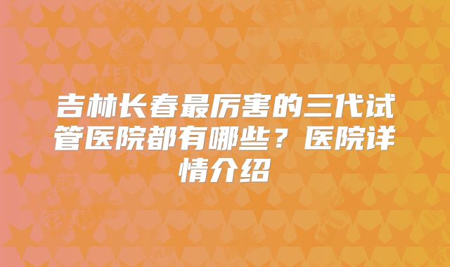 吉林长春最厉害的三代试管医院都有哪些？医院详情介绍