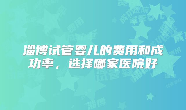 淄博试管婴儿的费用和成功率，选择哪家医院好