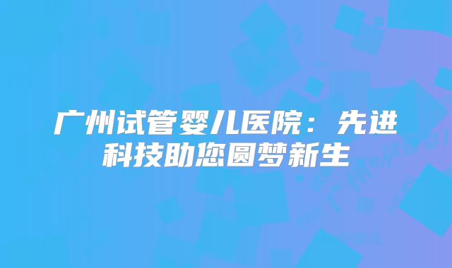 广州试管婴儿医院:先进科技助您圆梦新生