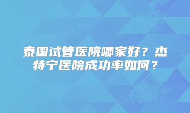 泰国试管医院哪家好？杰特宁医院成功率如何？