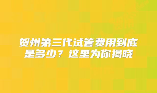 贺州第三代试管费用到底是多少？这里为你揭晓
