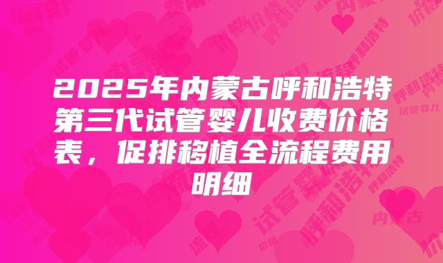 2025年内蒙古呼和浩特第三代试管婴儿收费价格表，促排移植全流程费用明细