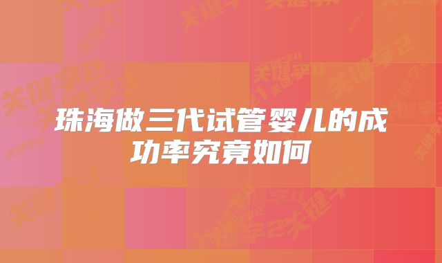 珠海做三代试管婴儿的成功率究竟如何