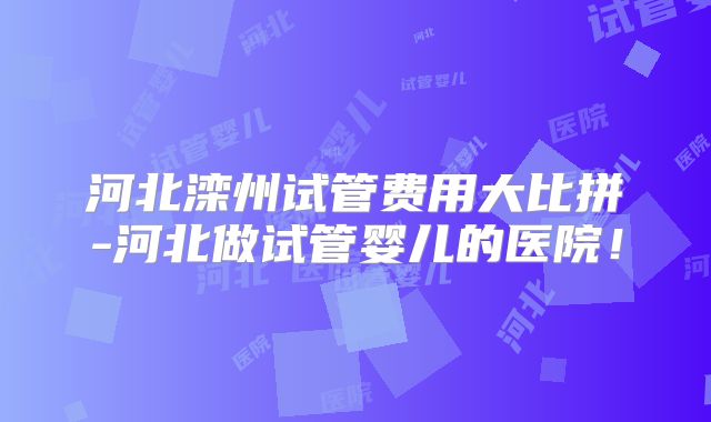 河北滦州试管费用大比拼-河北做试管婴儿的医院！